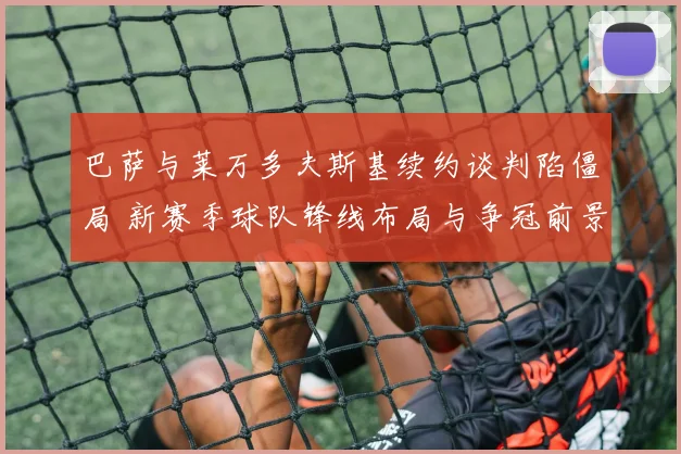 巴萨与莱万多夫斯基续约谈判陷僵局 新赛季球队锋线布局与争冠前景充满变数