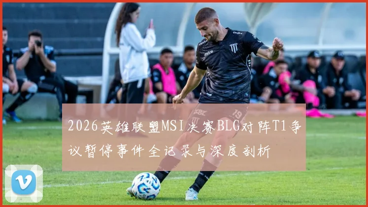 2026英雄联盟MSI决赛BLG对阵T1争议暂停事件全记录与深度剖析