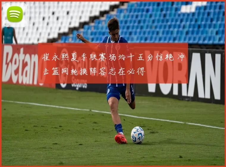 崔永熙夏季联赛场均十五分惊艳 冲击篮网轮换阵容志在必得
