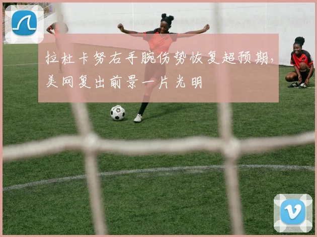 拉杜卡努右手腕伤势恢复超预期，美网复出前景一片光明