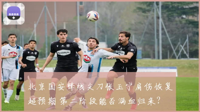 北京国安锋线尖刀张玉宁肩伤恢复超预期 第二阶段能否满血归来？