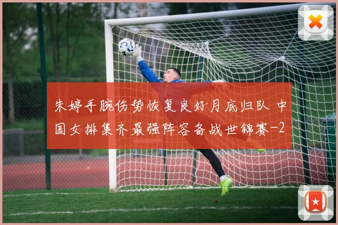 朱婷手腕伤势恢复良好月底归队 中国女排集齐最强阵容备战世锦赛