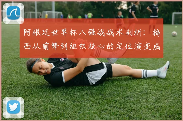 阿根廷世界杯八强战战术剖析:梅西从前锋到组织核心的定位演变成为关键