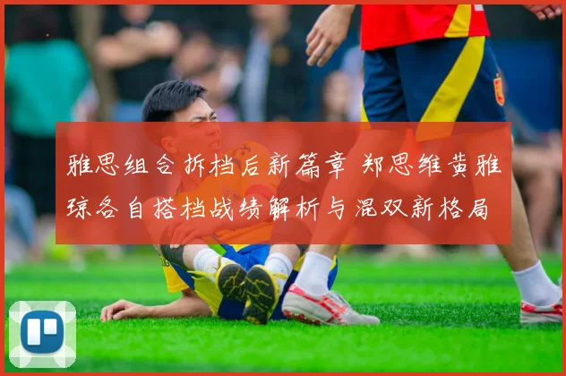 雅思组合拆档后新篇章 郑思维黄雅琼各自搭档战绩解析与混双新格局前瞻