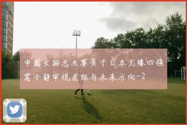 中国女排总决赛负于日本无缘四强需冷静审视差距与未来方向
