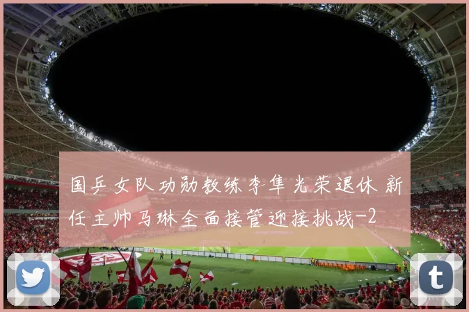 国乒女队功勋教练李隼光荣退休 新任主帅马琳全面接管迎接挑战