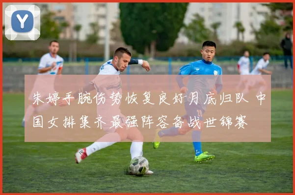 朱婷手腕伤势恢复良好月底归队 中国女排集齐最强阵容备战世锦赛