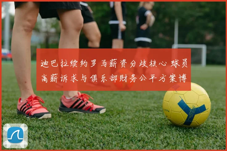 迪巴拉续约罗马薪资分歧核心 球员高薪诉求与俱乐部财务公平方案博弈