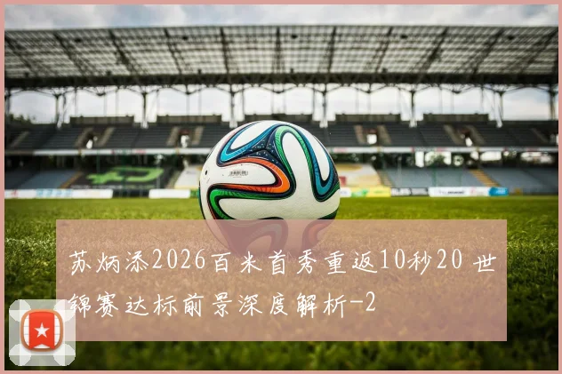 苏炳添2026百米首秀重返10秒20 世锦赛达标前景深度解析