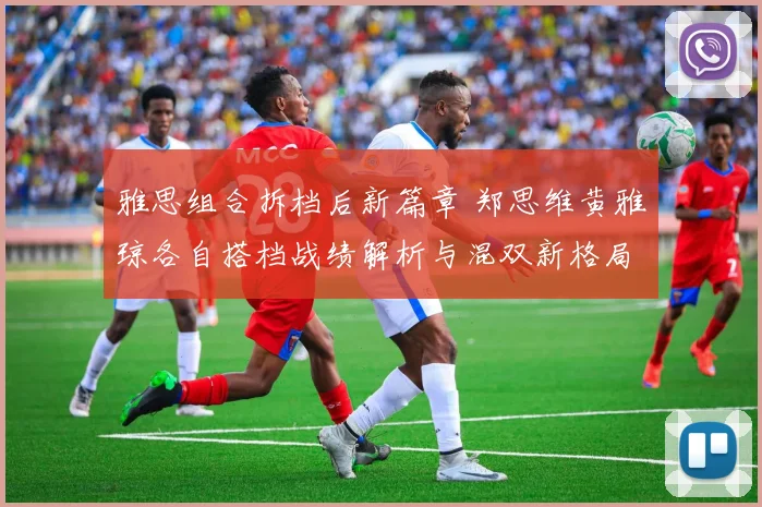 雅思组合拆档后新篇章 郑思维黄雅琼各自搭档战绩解析与混双新格局前瞻