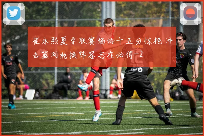 崔永熙夏季联赛场均十五分惊艳 冲击篮网轮换阵容志在必得