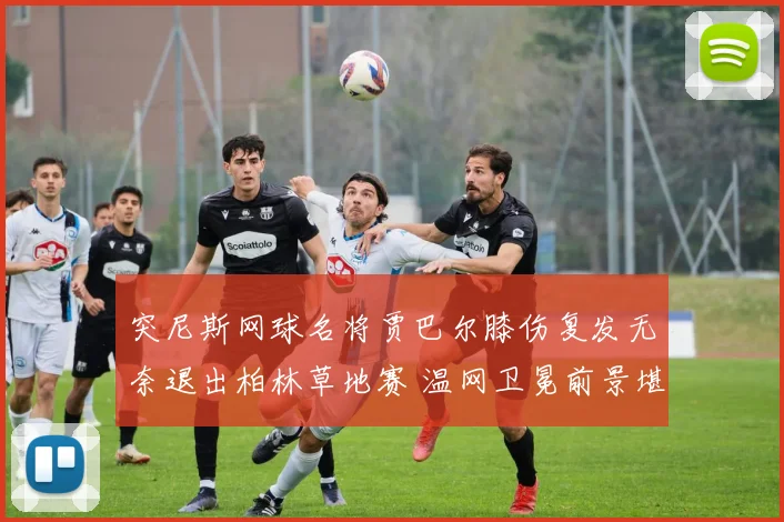 突尼斯网球名将贾巴尔膝伤复发无奈退出柏林草地赛 温网卫冕前景堪忧