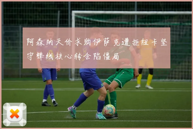 阿森纳天价求购伊萨克遭拒纽卡坚守锋线核心转会陷僵局
