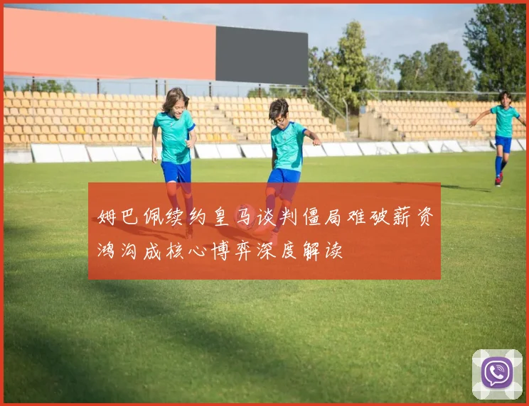姆巴佩续约皇马谈判僵局难破薪资鸿沟成核心博弈深度解读