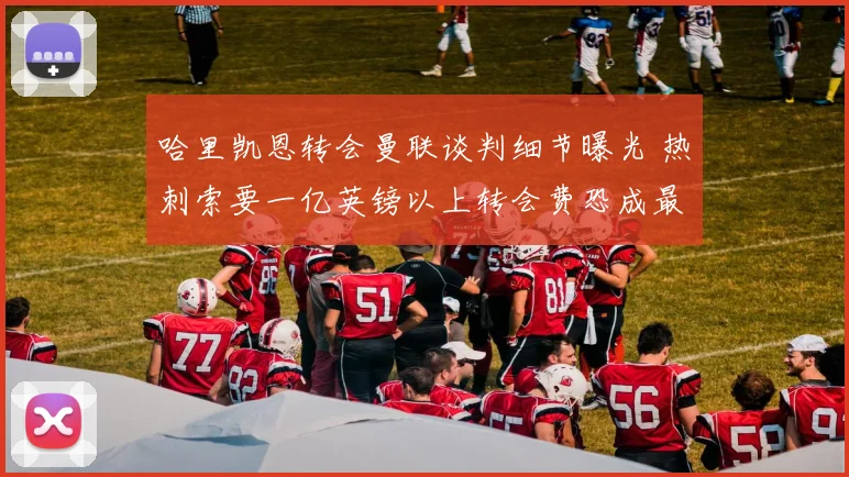 哈里凯恩转会曼联谈判细节曝光 热刺索要一亿英镑以上转会费恐成最大拦路虎
