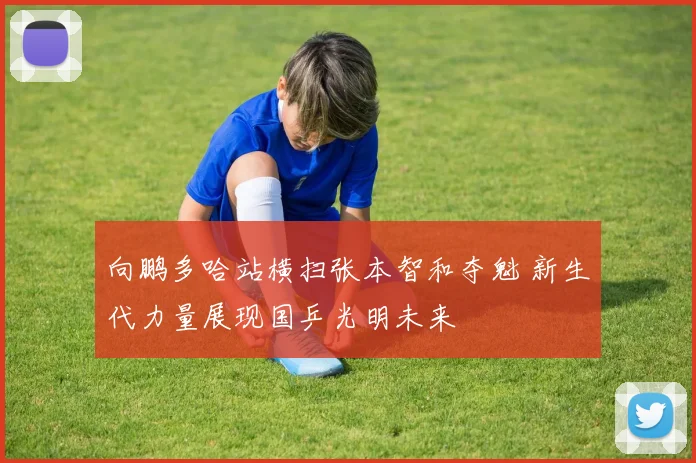 向鹏多哈站横扫张本智和夺魁 新生代力量展现国乒光明未来